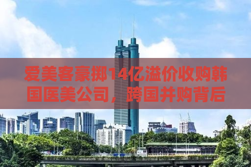 爱美客豪掷14亿溢价收购韩国医美公司，跨国并购背后的战略布局与市场考量