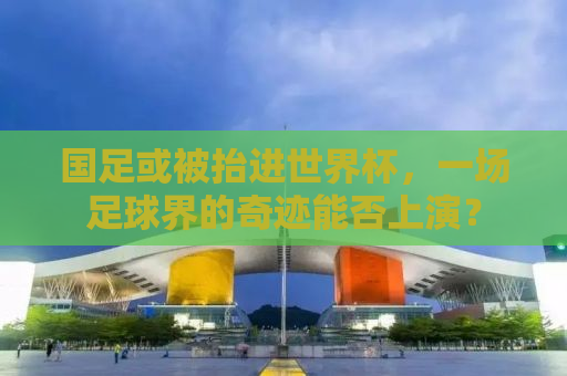 国足或被抬进世界杯，一场足球界的奇迹能否上演？