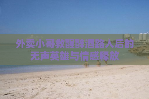 外卖小哥救醒醉酒路人后的无声英雄与情感释放