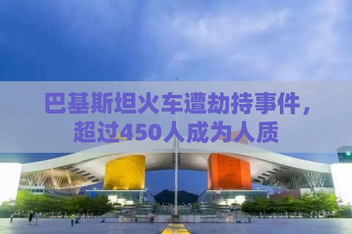 巴基斯坦火车遭劫持事件，超过450人成为人质