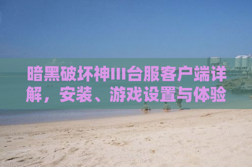 暗黑破坏神III台服客户端详解，安装、游戏设置与体验全面解析