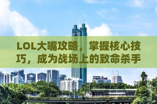 LOL大嘴攻略，掌握核心技巧，成为战场上的致命杀手！