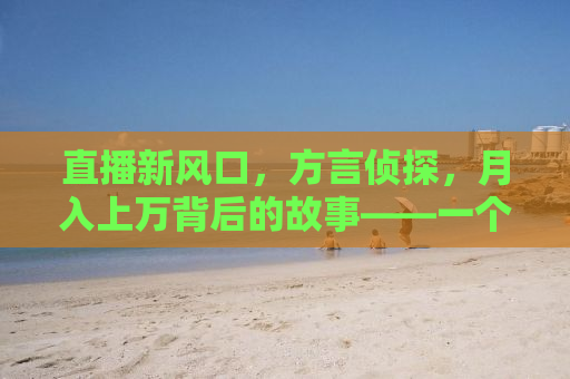 直播新风口，方言侦探，月入上万背后的故事——一个00后的自述
