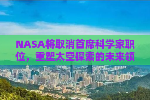 NASA将取消首席科学家职位，重塑太空探索的未来领导力？