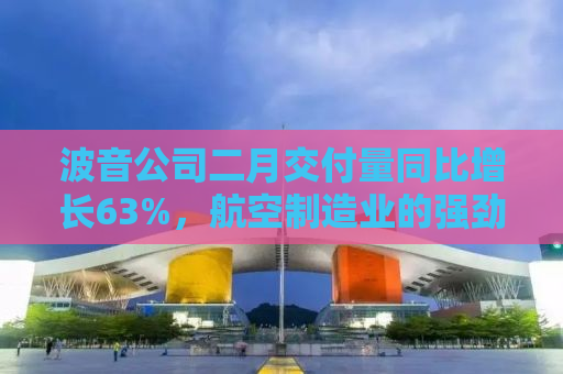 波音公司二月交付量同比增长63%，航空制造业的强劲复苏迹象