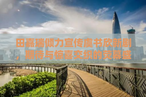 田嘉瑞倾力宣传虞书欣新剧，期待与惊喜交织的荧幕盛宴