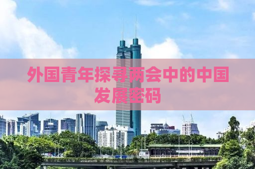 外国青年探寻两会中的中国发展密码