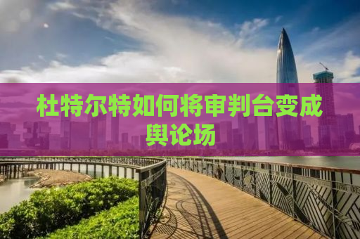 杜特尔特如何将审判台变成舆论场