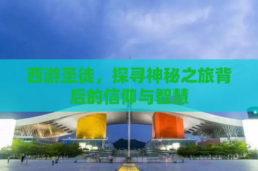西游圣徒，探寻神秘之旅背后的信仰与智慧