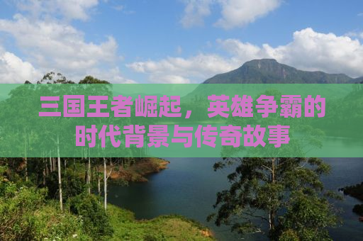 三国王者崛起，英雄争霸的时代背景与传奇故事