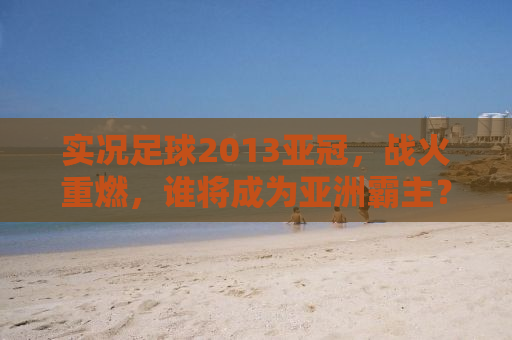 实况足球2013亚冠，战火重燃，谁将成为亚洲霸主？
