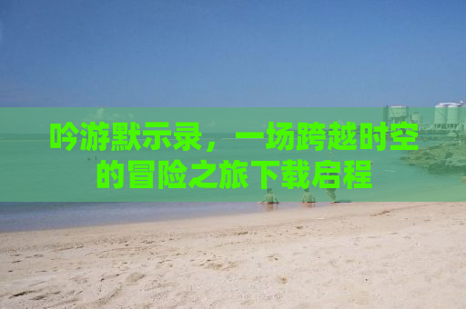 吟游默示录，一场跨越时空的冒险之旅下载启程