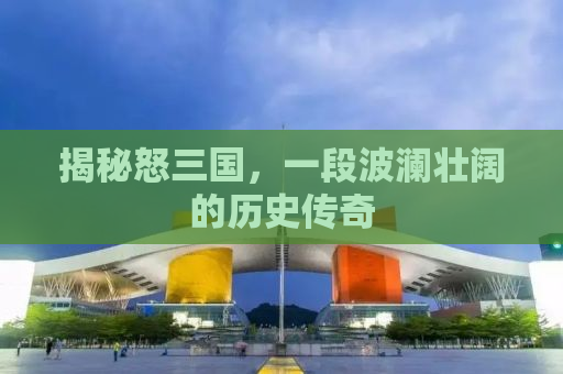 揭秘怒三国，一段波澜壮阔的历史传奇