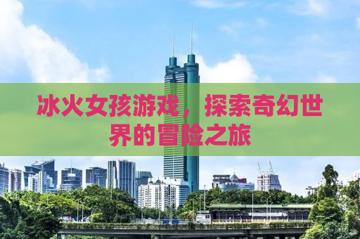 冰火女孩游戏，探索奇幻世界的冒险之旅