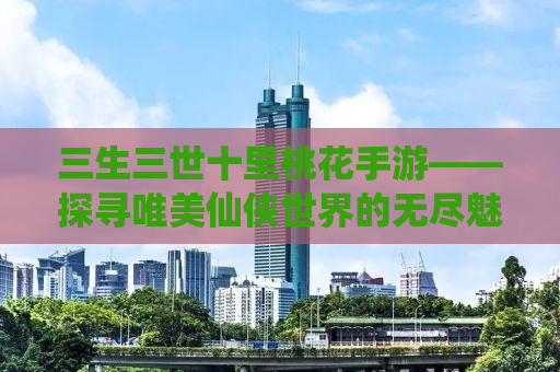 三生三世十里桃花手游——探寻唯美仙侠世界的无尽魅力
