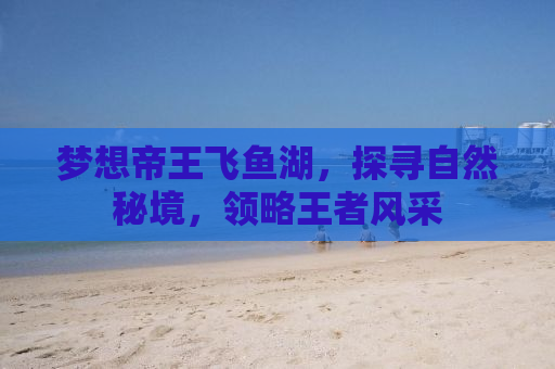 梦想帝王飞鱼湖，探寻自然秘境，领略王者风采