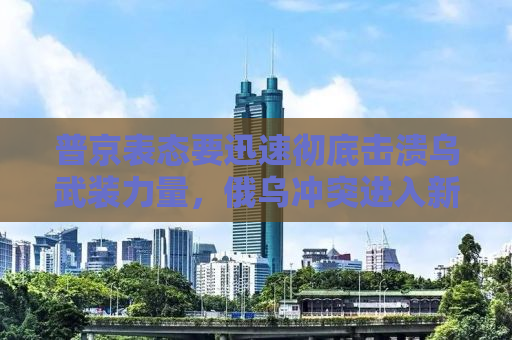 普京表态要迅速彻底击溃乌武装力量，俄乌冲突进入新阶段？