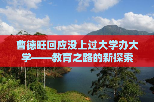 曹德旺回应没上过大学办大学——教育之路的新探索