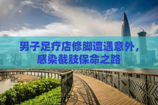 男子足疗店修脚遭遇意外，感染截肢保命之路