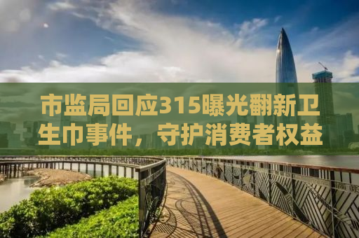 市监局回应315曝光翻新卫生巾事件，守护消费者权益的坚定决心