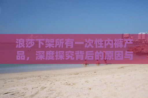 浪莎下架所有一次性内裤产品，深度探究背后的原因与未来展望