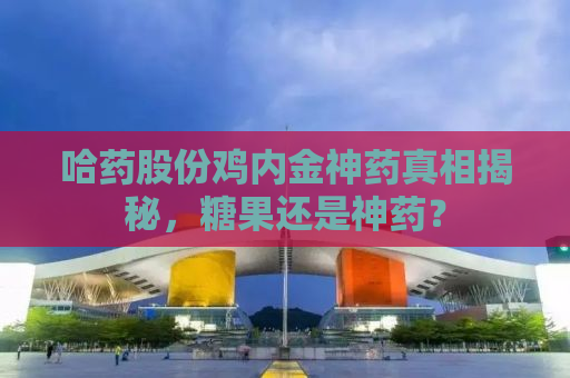哈药股份鸡内金神药真相揭秘，糖果还是神药？