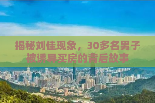 揭秘刘佳现象，30多名男子被诱导买房的背后故事
