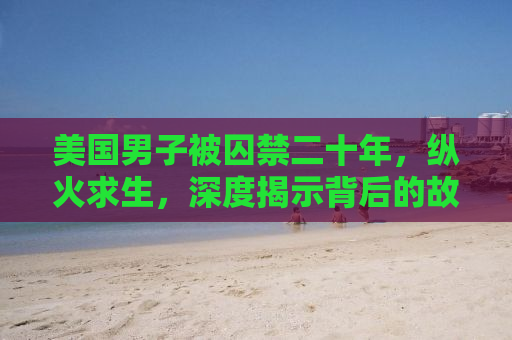 美国男子被囚禁二十年，纵火求生，深度揭示背后的故事与反思社会正义