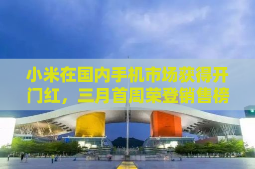 小米在国内手机市场获得开门红，三月首周荣登销售榜首