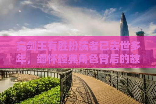 亮剑王有胜扮演者已去世多年，缅怀经典角色背后的故事