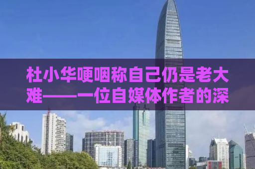 杜小华哽咽称自己仍是老大难——一位自媒体作者的深度观察