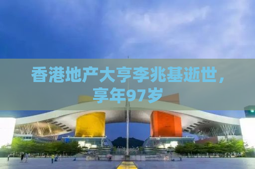 香港地产大亨李兆基逝世，享年97岁