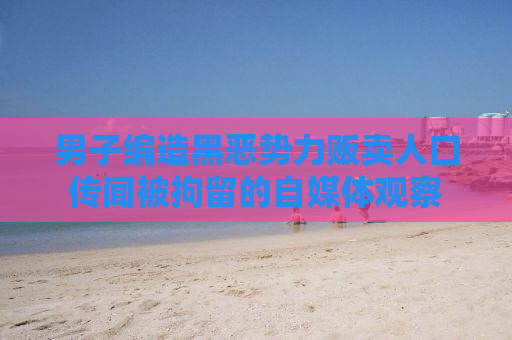 男子编造黑恶势力贩卖人口传闻被拘留的自媒体观察