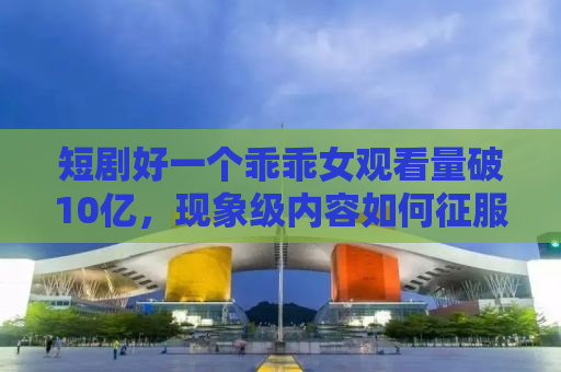 短剧好一个乖乖女观看量破10亿，现象级内容如何征服观众？