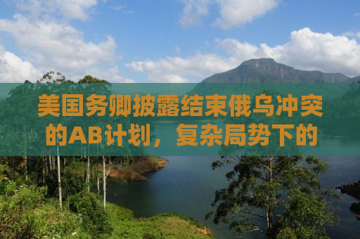 美国务卿披露结束俄乌冲突的AB计划，复杂局势下的战略调整与前景展望