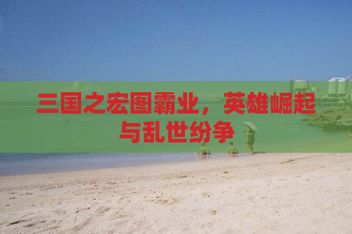 三国之宏图霸业，英雄崛起与乱世纷争