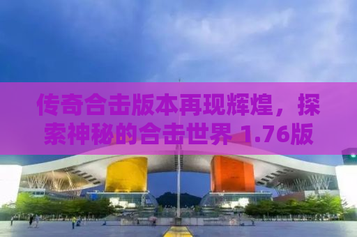 传奇合击版本再现辉煌，探索神秘的合击世界 1.76版本全新解析与体验分享
