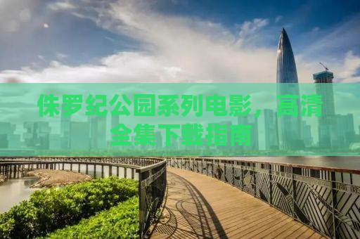 侏罗纪公园系列电影，高清全集下载指南