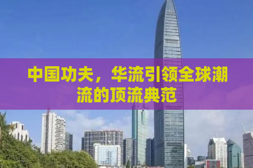 中国功夫，华流引领全球潮流的顶流典范