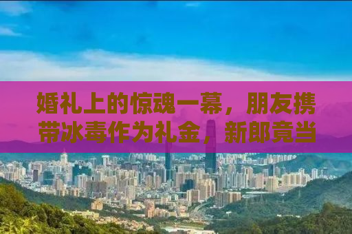 婚礼上的惊魂一幕，朋友携带冰毒作为礼金，新郎竟当场吸食