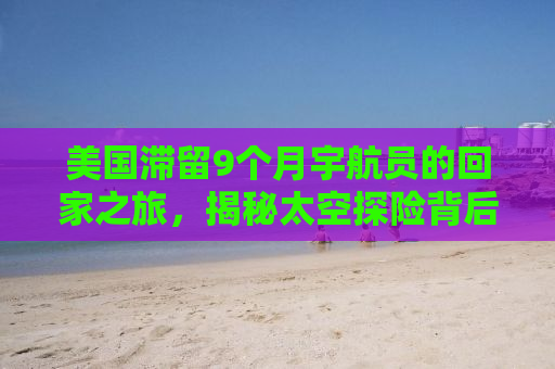 美国滞留9个月宇航员的回家之旅，揭秘太空探险背后的故事