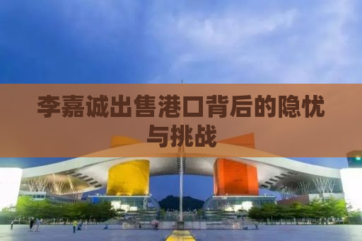 李嘉诚出售港口背后的隐忧与挑战