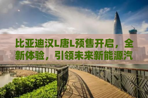 比亚迪汉L唐L预售开启，全新体验，引领未来新能源汽车风潮