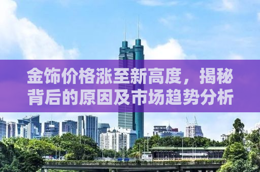 金饰价格涨至新高度，揭秘背后的原因及市场趋势分析（附购买建议）