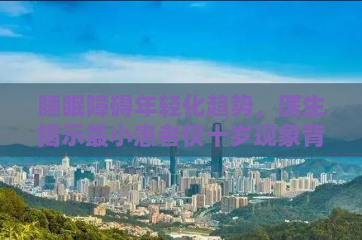 睡眠障碍年轻化趋势，医生揭示最小患者仅十岁现象背后的原因与应对之策