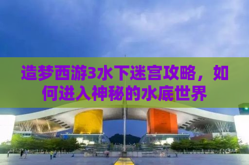 造梦西游3水下迷宫攻略，如何进入神秘的水底世界