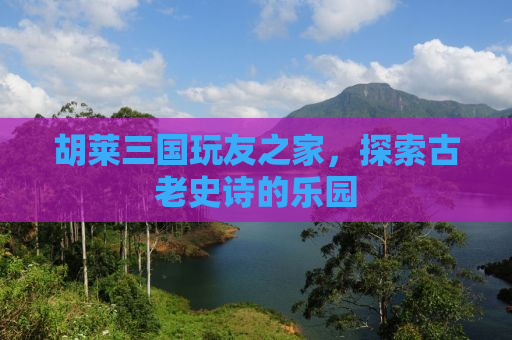 胡莱三国玩友之家，探索古老史诗的乐园