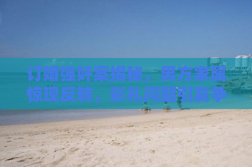 订婚强奸案揭秘，男方家属惊现反转，彩礼问题引发争议