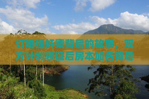 订婚强奸案背后的故事，双方计划领证后房本加名背后的真相探究