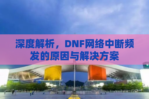 深度解析，DNF网络中断频发的原因与解决方案